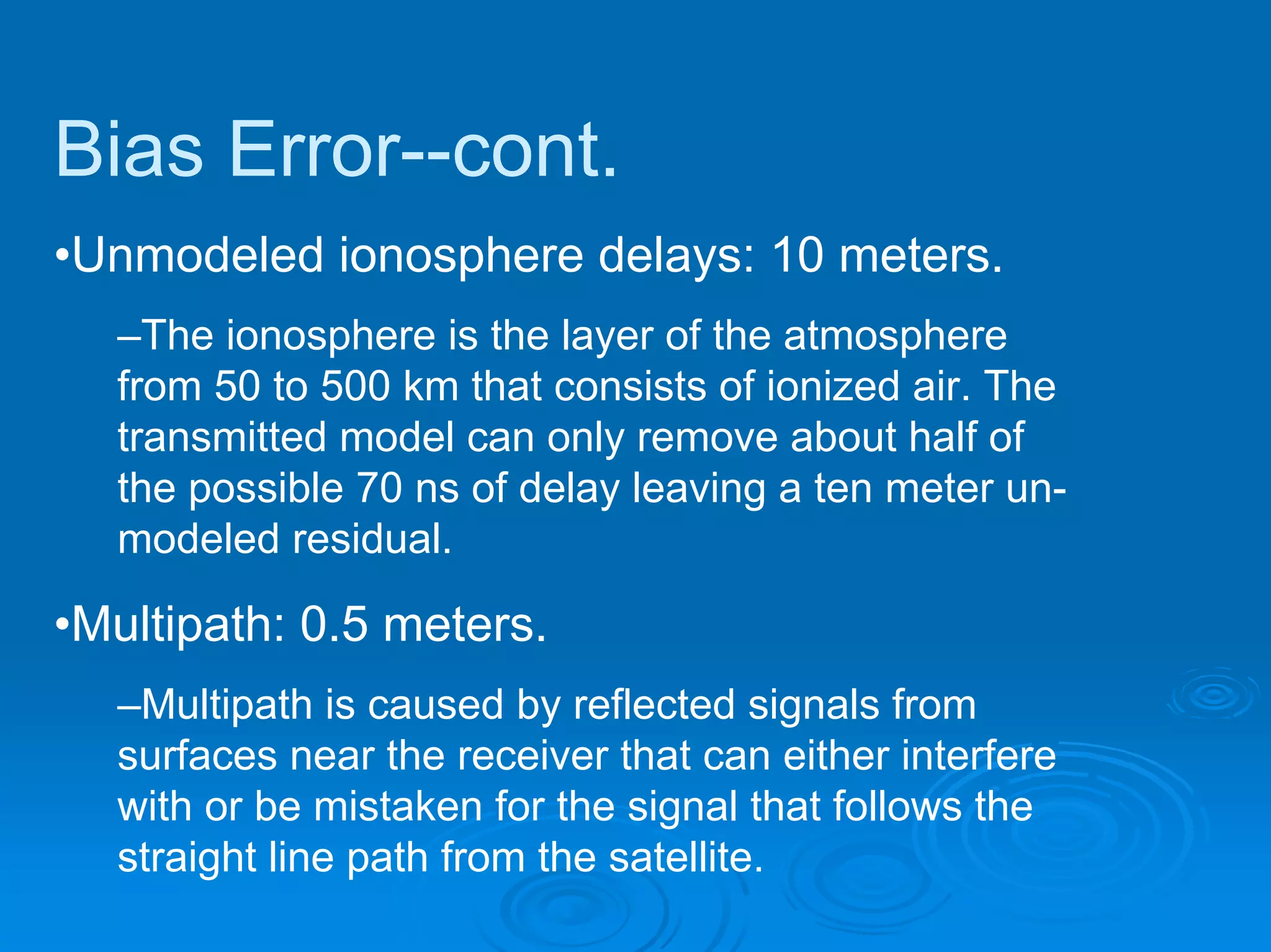 Bias Error--cont.
•Unmodeled ionosphere delays: 10 meters.
  –The ionosphere is the layer of the atmosphere
  from 50 to 500 km that consists of ionized air. The
  transmitted model can only remove about half of
  the possible 70 ns of delay leaving a ten meter un-
  modeled residual.

•Multipath: 0.5 meters.
  –Multipath is caused by reflected signals from
  surfaces near the receiver that can either interfere
  with or be mistaken for the signal that follows the
  straight line path from the satellite.
 
