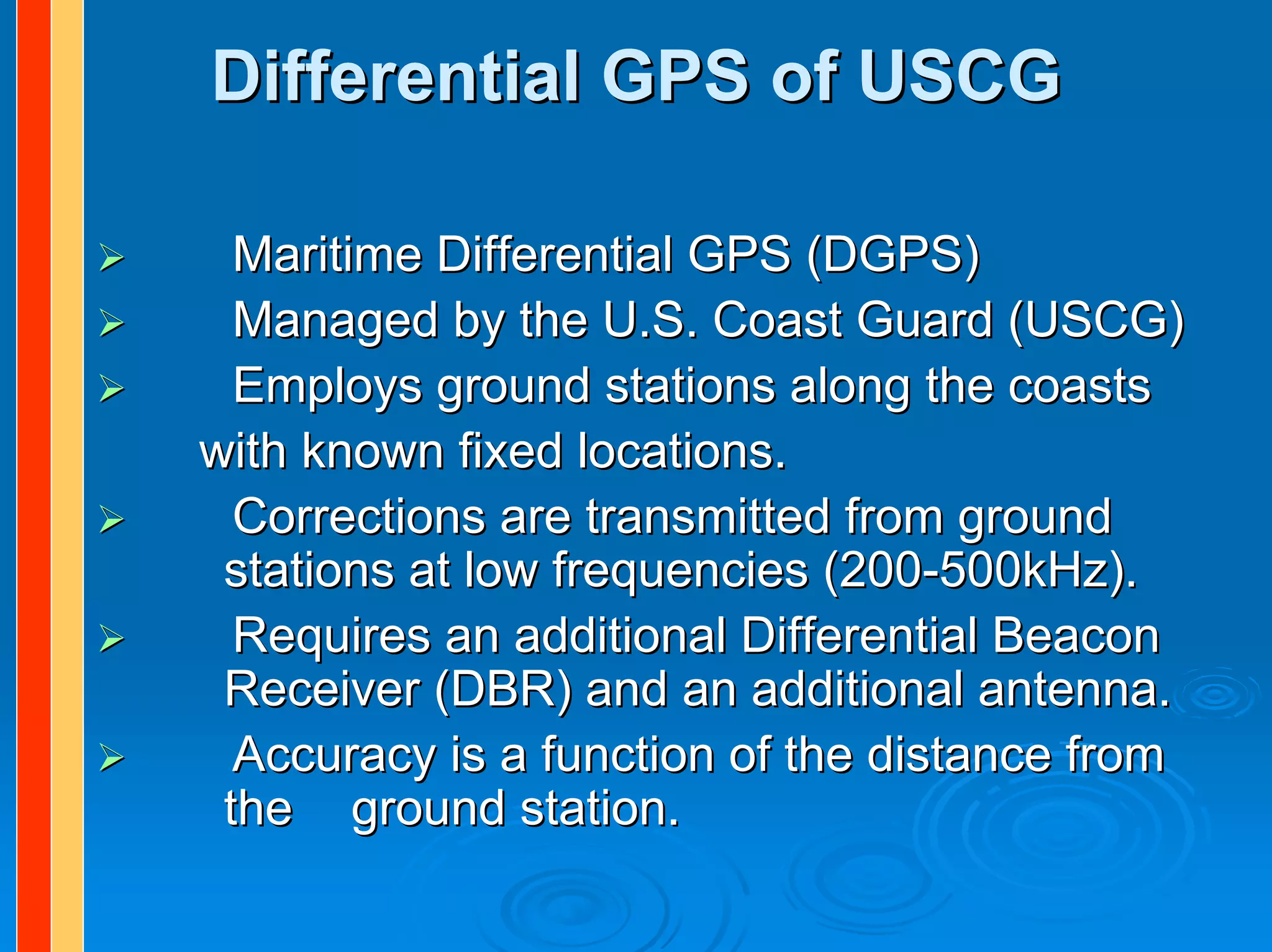 Differential GPS of USCG

  Maritime Differential GPS (DGPS)
  Managed by the U.S. Coast Guard (USCG)
  Employs ground stations along the coasts
with known fixed locations.
  Corrections are transmitted from ground
 stations at low frequencies (200-500kHz).
  Requires an additional Differential Beacon
 Receiver (DBR) and an additional antenna.
  Accuracy is a function of the distance from
 the ground station.
 