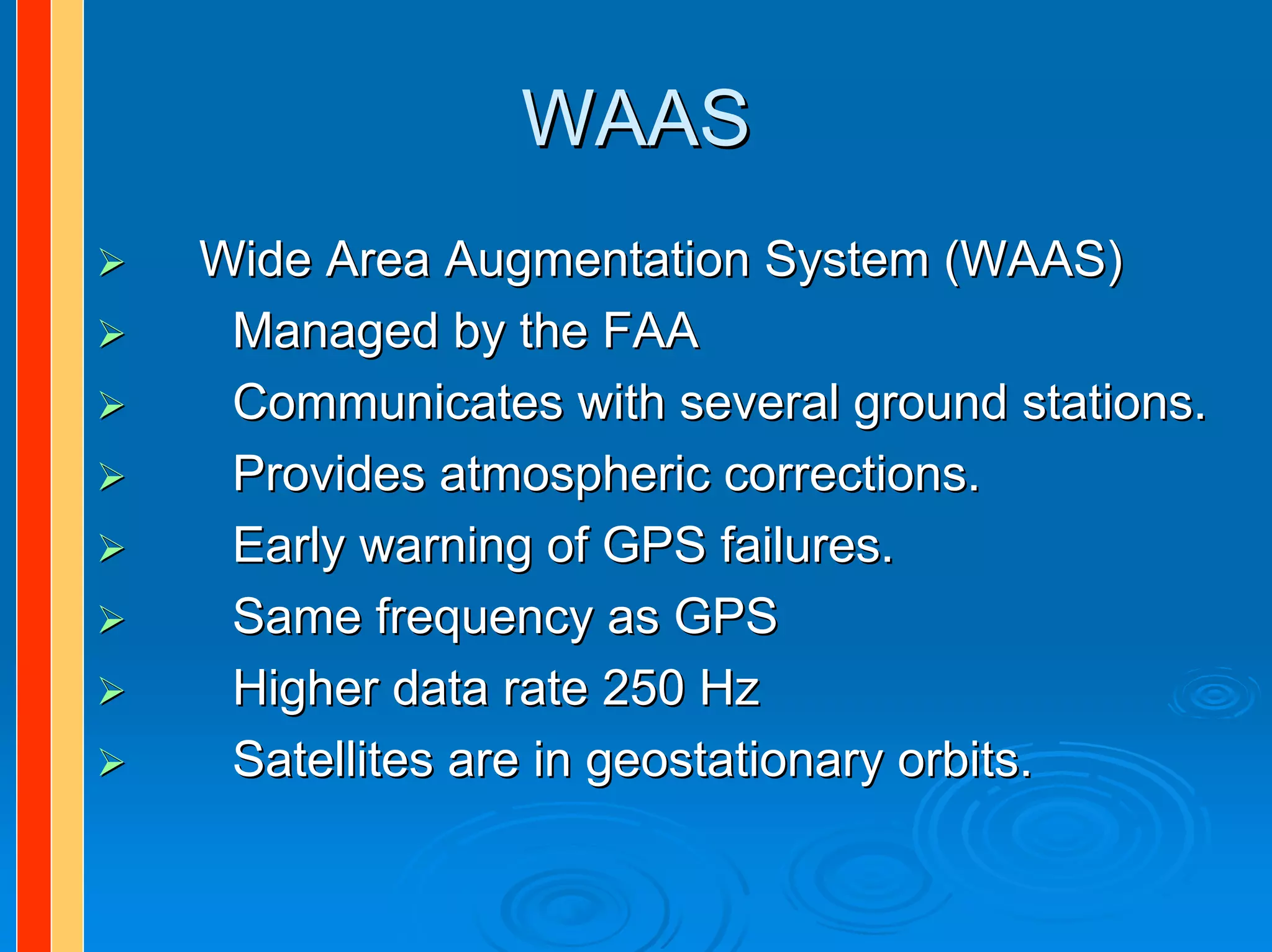WAAS
Wide Area Augmentation System (WAAS)
 Managed by the FAA
 Communicates with several ground stations.
 Provides atmospheric corrections.
 Early warning of GPS failures.
 Same frequency as GPS
 Higher data rate 250 Hz
 Satellites are in geostationary orbits.
 