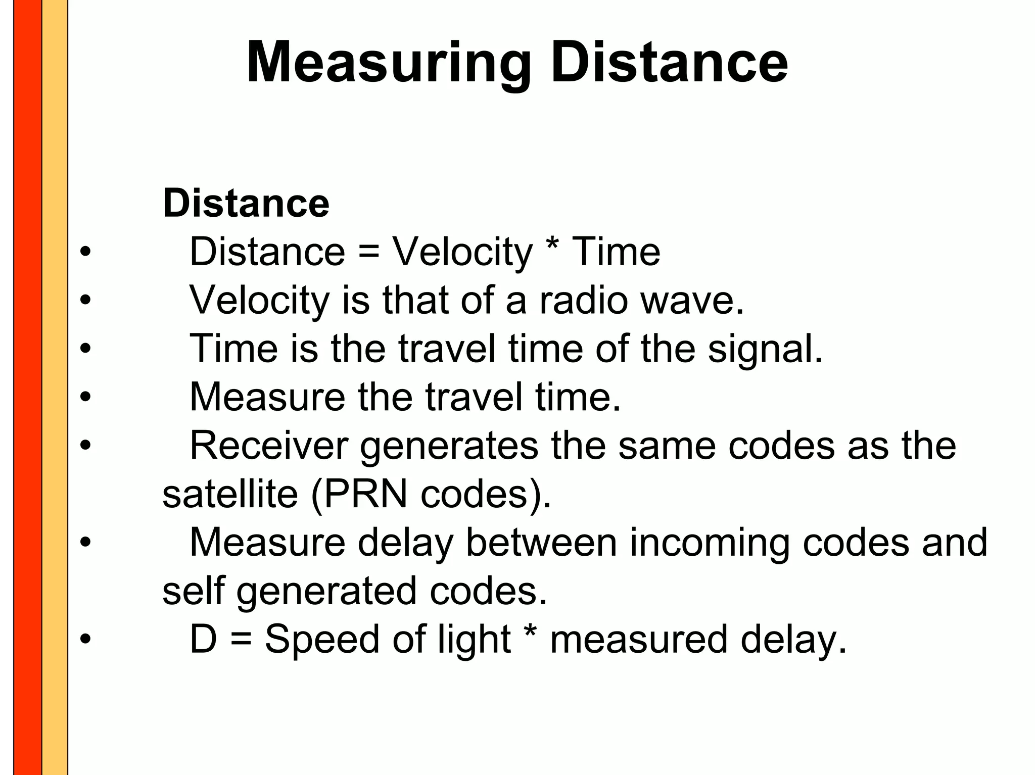 Measuring Distance

    Distance
•    Distance = Velocity * Time
•    Velocity is that of a radio wave.
•    Time is the travel time of the signal.
•    Measure the travel time.
•    Receiver generates the same codes as the
    satellite (PRN codes).
•    Measure delay between incoming codes and
    self generated codes.
•    D = Speed of light * measured delay.
 