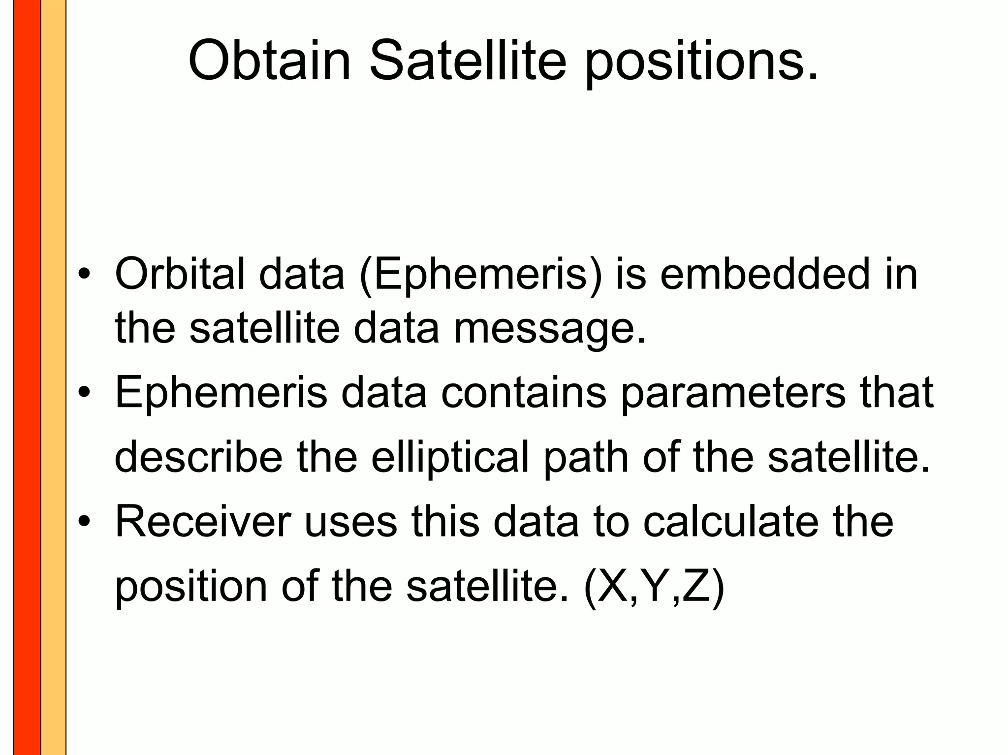 Obtain Satellite positions.


• Orbital data (Ephemeris) is embedded in
  the satellite data message.
• Ephemeris data contains parameters that
  describe the elliptical path of the satellite.
• Receiver uses this data to calculate the
  position of the satellite. (X,Y,Z)
 