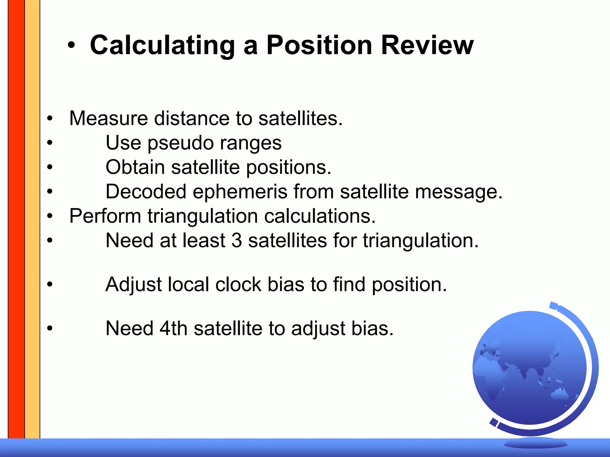 • Calculating a Position Review

• Measure distance to satellites.
•     Use pseudo ranges
•     Obtain satellite positions.
•     Decoded ephemeris from satellite message.
• Perform triangulation calculations.
•     Need at least 3 satellites for triangulation.

•     Adjust local clock bias to find position.

•     Need 4th satellite to adjust bias.
 