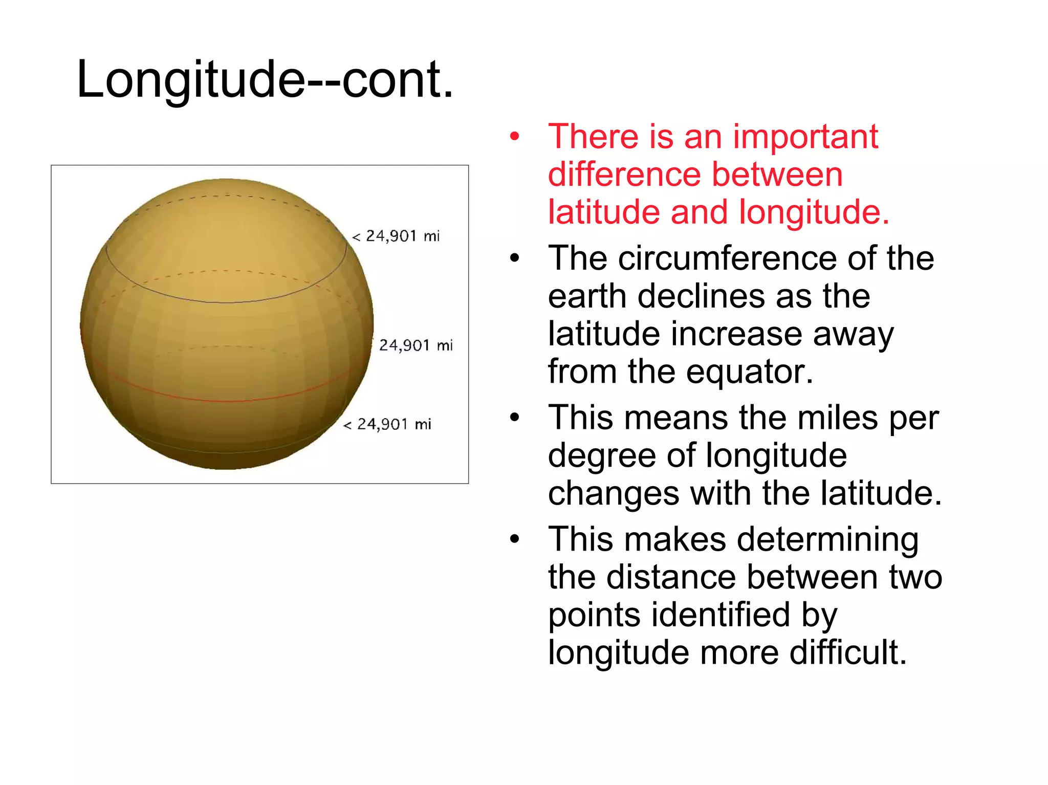 Longitude--cont.
                   • There is an important
                     difference between
                     latitude and longitude.
                   • The circumference of the
                     earth declines as the
                     latitude increase away
                     from the equator.
                   • This means the miles per
                     degree of longitude
                     changes with the latitude.
                   • This makes determining
                     the distance between two
                     points identified by
                     longitude more difficult.
 