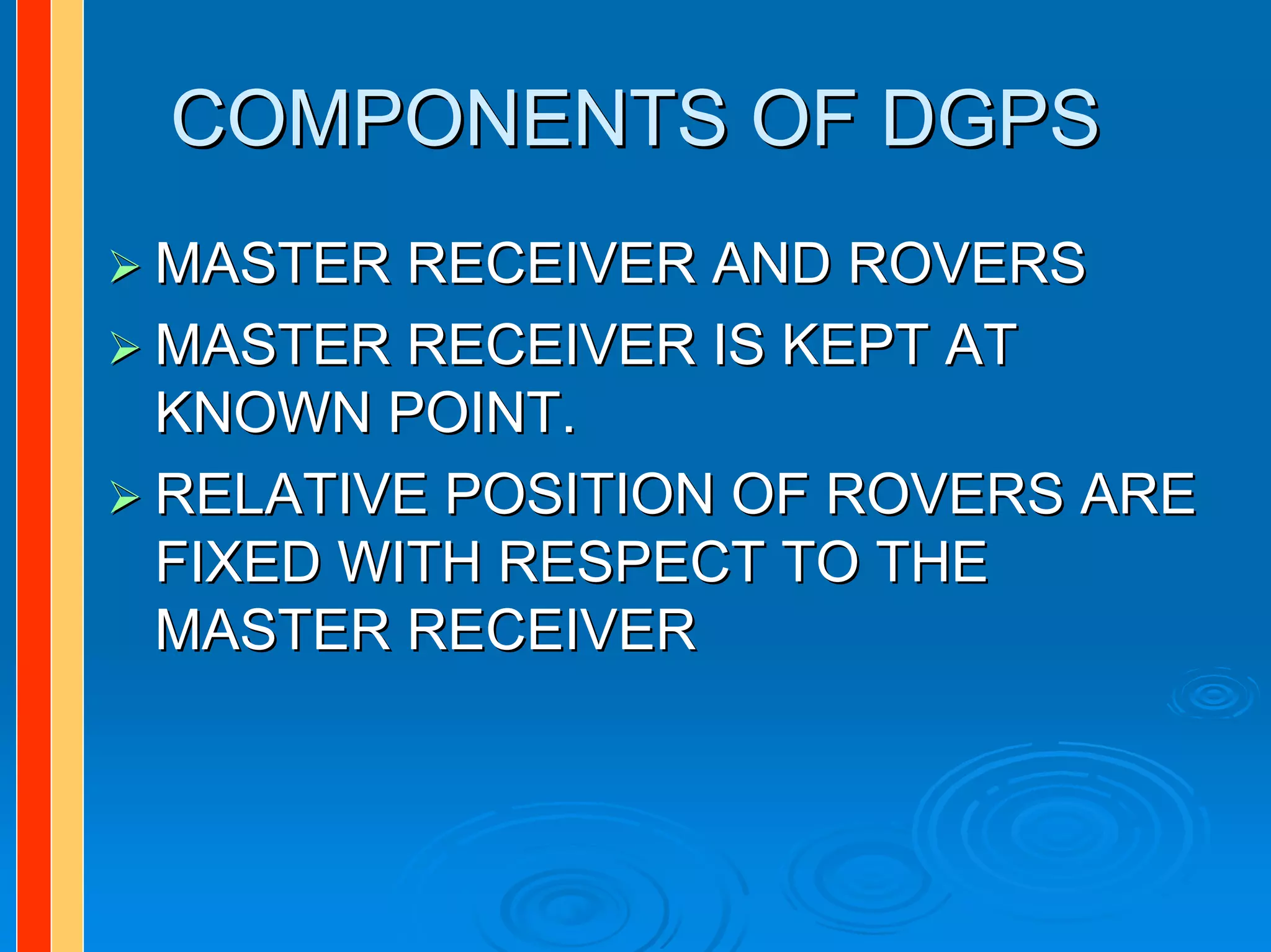 COMPONENTS OF DGPS
MASTER RECEIVER AND ROVERS
MASTER RECEIVER IS KEPT AT
KNOWN POINT.
RELATIVE POSITION OF ROVERS ARE
FIXED WITH RESPECT TO THE
MASTER RECEIVER
 