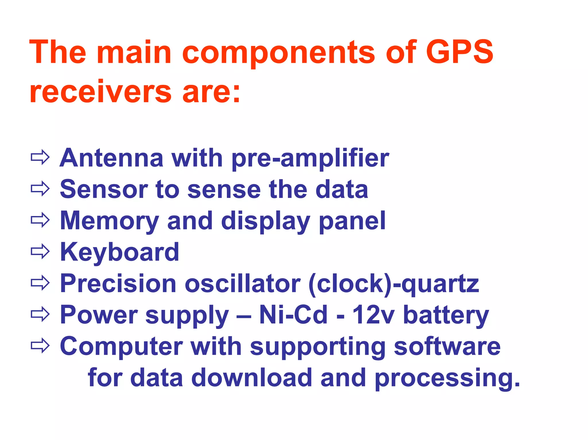 The main components of GPS
receivers are:
 Antenna with pre-amplifier
 Sensor to sense the data
 Memory and display panel
 Keyboard
 Precision oscillator (clock)-quartz
 Power supply – Ni-Cd - 12v battery
 Computer with supporting software
   for data download and processing.
 