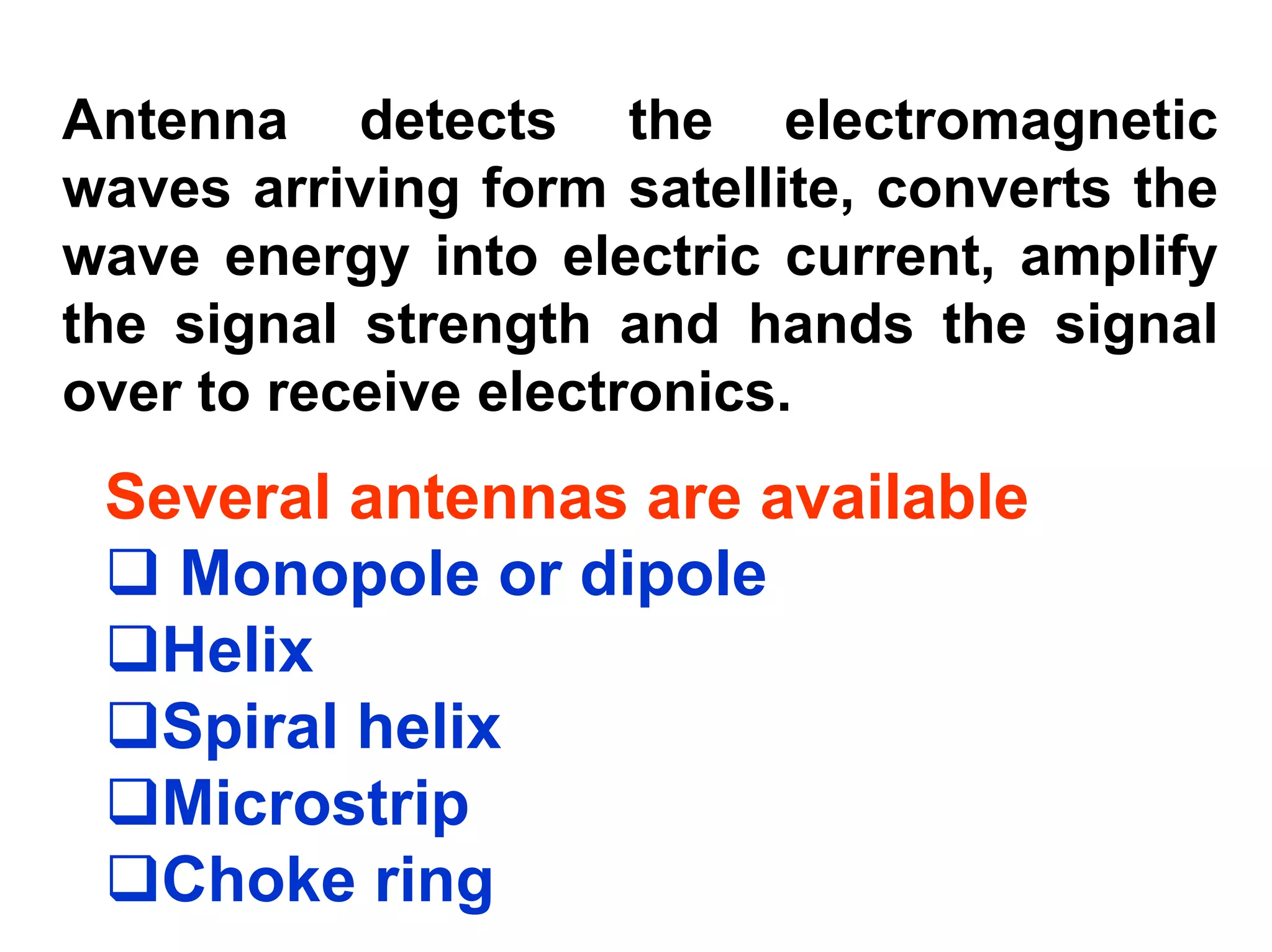 Antenna detects the electromagnetic
waves arriving form satellite, converts the
wave energy into electric current, amplify
the signal strength and hands the signal
over to receive electronics.
 Several antennas are available
   Monopole or dipole
  Helix
  Spiral helix
  Microstrip
  Choke ring
 