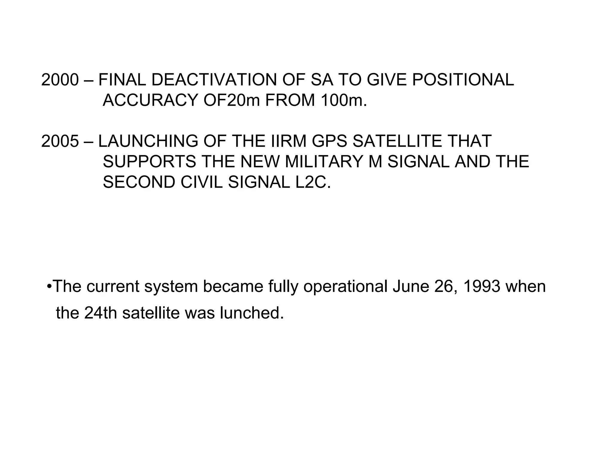 2000 – FINAL DEACTIVATION OF SA TO GIVE POSITIONAL
       ACCURACY OF20m FROM 100m.

2005 – LAUNCHING OF THE IIRM GPS SATELLITE THAT
       SUPPORTS THE NEW MILITARY M SIGNAL AND THE
       SECOND CIVIL SIGNAL L2C.




•The current system became fully operational June 26, 1993 when
 the 24th satellite was lunched.
 