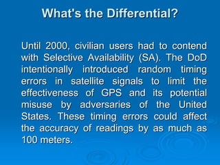 What's the Differential?

Until 2000, civilian users had to contend
with Selective Availability (SA). The DoD
intentionally introduced random timing
errors in satellite signals to limit the
effectiveness of GPS and its potential
misuse by adversaries of the United
States. These timing errors could affect
the accuracy of readings by as much as
100 meters.
 