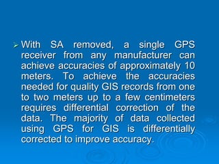 With SA removed, a single GPS
receiver from any manufacturer can
achieve accuracies of approximately 10
meters. To achieve the accuracies
needed for quality GIS records from one
to two meters up to a few centimeters
requires differential correction of the
data. The majority of data collected
using GPS for GIS is differentially
corrected to improve accuracy.
 