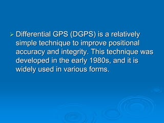 Differential GPS (DGPS) is a relatively
simple technique to improve positional
accuracy and integrity. This technique was
developed in the early 1980s, and it is
widely used in various forms.
 