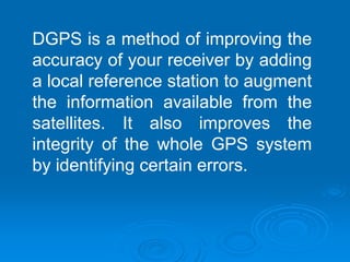 DGPS is a method of improving the
accuracy of your receiver by adding
a local reference station to augment
the information available from the
satellites. It also improves the
integrity of the whole GPS system
by identifying certain errors.
 