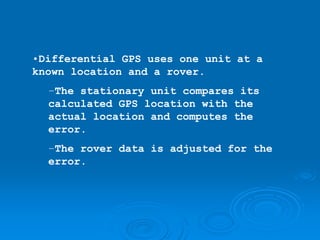 •Differential GPS uses one unit at a
known location and a rover.
  –The stationary unit compares its
  calculated GPS location with the
  actual location and computes the
  error.
  –The rover data is adjusted for the
  error.
 