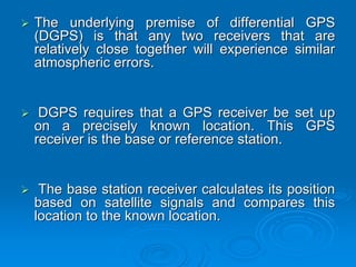 The underlying premise of differential GPS
(DGPS) is that any two receivers that are
relatively close together will experience similar
atmospheric errors.


 DGPS requires that a GPS receiver be set up
on a precisely known location. This GPS
receiver is the base or reference station.


 The base station receiver calculates its position
based on satellite signals and compares this
location to the known location.
 