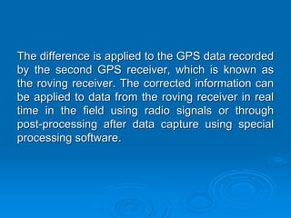 The difference is applied to the GPS data recorded
by the second GPS receiver, which is known as
the roving receiver. The corrected information can
be applied to data from the roving receiver in real
time in the field using radio signals or through
post-processing after data capture using special
processing software.
 