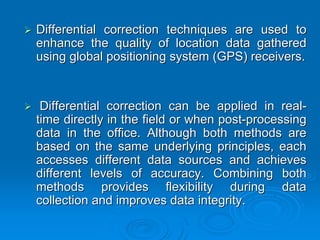 Differential correction techniques are used to
enhance the quality of location data gathered
using global positioning system (GPS) receivers.


 Differential correction can be applied in real-
time directly in the field or when post-processing
data in the office. Although both methods are
based on the same underlying principles, each
accesses different data sources and achieves
different levels of accuracy. Combining both
methods provides flexibility during data
collection and improves data integrity.
 