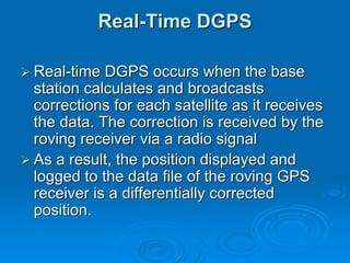 Real-Time DGPS

Real-time DGPS occurs when the base
station calculates and broadcasts
corrections for each satellite as it receives
the data. The correction is received by the
roving receiver via a radio signal
As a result, the position displayed and
logged to the data file of the roving GPS
receiver is a differentially corrected
position.
 