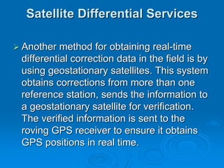 Satellite Differential Services

Another method for obtaining real-time
differential correction data in the field is by
using geostationary satellites. This system
obtains corrections from more than one
reference station, sends the information to
a geostationary satellite for verification.
The verified information is sent to the
roving GPS receiver to ensure it obtains
GPS positions in real time.
 