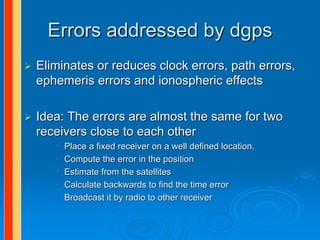 Errors addressed by dgps
Eliminates or reduces clock errors, path errors,
ephemeris errors and ionospheric effects

Idea: The errors are almost the same for two
receivers close to each other
   •   Place a fixed receiver on a well defined location.
   •   Compute the error in the position
   •   Estimate from the satellites
   •   Calculate backwards to find the time error
   •   Broadcast it by radio to other receiver
 