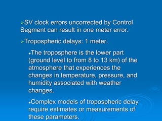 SV clock errors uncorrected by Control
Segment can result in one meter error.
 Tropospheric delays: 1 meter.
   The troposphere is the lower part
  (ground level to from 8 to 13 km) of the
  atmosphere that experiences the
  changes in temperature, pressure, and
  humidity associated with weather
  changes.
   Complex models of tropospheric delay
  require estimates or measurements of
  these parameters.
 