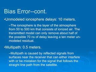 Bias Error--cont.
•Unmodeled ionosphere delays: 10 meters.
  –The ionosphere is the layer of the atmosphere
  from 50 to 500 km that consists of ionized air. The
  transmitted model can only remove about half of
  the possible 70 ns of delay leaving a ten meter un-
  modeled residual.

•Multipath: 0.5 meters.
  –Multipath is caused by reflected signals from
  surfaces near the receiver that can either interfere
  with or be mistaken for the signal that follows the
  straight line path from the satellite.
 