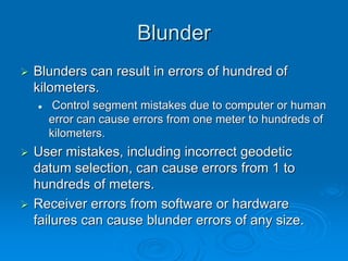 Blunder
Blunders can result in errors of hundred of
kilometers.
   Control segment mistakes due to computer or human
  error can cause errors from one meter to hundreds of
  kilometers.
User mistakes, including incorrect geodetic
datum selection, can cause errors from 1 to
hundreds of meters.
Receiver errors from software or hardware
failures can cause blunder errors of any size.
 