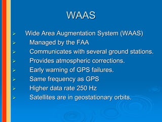 WAAS
Wide Area Augmentation System (WAAS)
 Managed by the FAA
 Communicates with several ground stations.
 Provides atmospheric corrections.
 Early warning of GPS failures.
 Same frequency as GPS
 Higher data rate 250 Hz
 Satellites are in geostationary orbits.
 