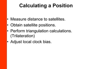 Calculating a Position

• Measure distance to satellites.
• Obtain satellite positions.
• Perform triangulation calculations.
  (Trilateration)
• Adjust local clock bias.
 