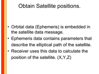 Obtain Satellite positions.


• Orbital data (Ephemeris) is embedded in
  the satellite data message.
• Ephemeris data contains parameters that
  describe the elliptical path of the satellite.
• Receiver uses this data to calculate the
  position of the satellite. (X,Y,Z)
 