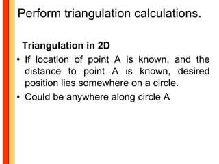 Perform triangulation calculations.

 Triangulation in 2D
• If location of point A is known, and the
  distance to point A is known, desired
  position lies somewhere on a circle.
• Could be anywhere along circle A
 