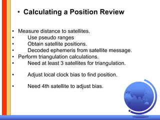 • Calculating a Position Review

• Measure distance to satellites.
•     Use pseudo ranges
•     Obtain satellite positions.
•     Decoded ephemeris from satellite message.
• Perform triangulation calculations.
•     Need at least 3 satellites for triangulation.

•     Adjust local clock bias to find position.

•     Need 4th satellite to adjust bias.
 