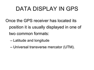 DATA DISPLAY IN GPS
Once the GPS receiver has located its
 position it is usually displayed in one of
 two common formats:
  – Latitude and longitude
  – Universal transverse mercator (UTM).
 