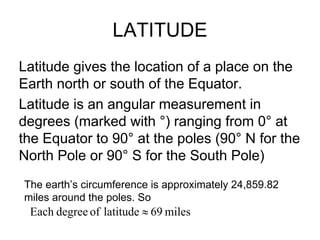 LATITUDE
Latitude gives the location of a place on the
Earth north or south of the Equator.
Latitude is an angular measurement in
degrees (marked with °) ranging from 0° at
the Equator to 90° at the poles (90° N for the
North Pole or 90° S for the South Pole)
The earth’s circumference is approximately 24,859.82
miles around the poles. So
 Each degree of latitude ≈ 69 miles
 