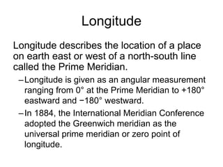 Longitude
Longitude describes the location of a place
on earth east or west of a north-south line
called the Prime Meridian.
 – Longitude is given as an angular measurement
   ranging from 0° at the Prime Meridian to +180°
   eastward and −180° westward.
 – In 1884, the International Meridian Conference
   adopted the Greenwich meridian as the
   universal prime meridian or zero point of
   longitude.
 