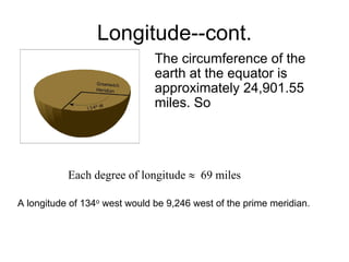 Longitude--cont.
                               The circumference of the
                               earth at the equator is
                               approximately 24,901.55
                               miles. So




           Each degree of longitude ≈ 69 miles

A longitude of 134o west would be 9,246 west of the prime meridian.
 