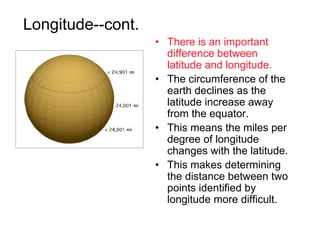 Longitude--cont.
                   • There is an important
                     difference between
                     latitude and longitude.
                   • The circumference of the
                     earth declines as the
                     latitude increase away
                     from the equator.
                   • This means the miles per
                     degree of longitude
                     changes with the latitude.
                   • This makes determining
                     the distance between two
                     points identified by
                     longitude more difficult.
 