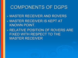 COMPONENTS OF DGPS
MASTER RECEIVER AND ROVERS
MASTER RECEIVER IS KEPT AT
KNOWN POINT.
RELATIVE POSITION OF ROVERS ARE
FIXED WITH RESPECT TO THE
MASTER RECEIVER
 