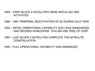 1989 – FIRST BLOCK II SATELLITES WERE INSTALLED AND
       ACTIVATED

1990 – 1991 TEMPORAL DEACTIVATION OF SA DURING GULF WAR

1993 – INITIAL OPERATIONAL CAPABILITY (IOC) WAS ANNOUNCED
        AND DECIDED WORLDWIDE CIVILIAN USE FREE OF COST.

1994 – LAST BLOCK II SATELLITES COMPLETE THE SATELLITE
       CONSTALLATION

1995 – FULL OPERATIONAL CAPABILITY WAS ANNONCED
 