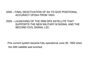 2000 – FINAL DEACTIVATION OF SA TO GIVE POSITIONAL
       ACCURACY OF20m FROM 100m.

2005 – LAUNCHING OF THE IIRM GPS SATELLITE THAT
       SUPPORTS THE NEW MILITARY M SIGNAL AND THE
       SECOND CIVIL SIGNAL L2C.




•The current system became fully operational June 26, 1993 when
 the 24th satellite was lunched.
 