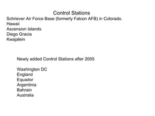 Control Stations
Schriever Air Force Base (formerly Falcon AFB) in Colorado.
Hawaii
Ascension Islands
Diego Gracia
Kwajalein



     Newly added Control Stations after 2005

     Washington DC
     England
     Equador
     Argentinia
     Bahrain
     Australia
 