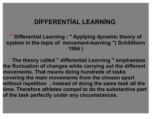 DİFFERENTİAL LEARNİNG
* Differential Learning : '' Applying dynamic theory of
system in the topic of movement-learning ''( Schöllhorn
1994 )
* The theory called '' differentail Learning '' emphasizes
the fluctuation of changes while carrying out the different
movements. That means doing hundreds of tasks
covering the main movements from the chosen sport
without repetition , instead of doing the same task all the
time. Therefore athletes compel to do the substantive part
of the task perfectly under any circumstances.
 