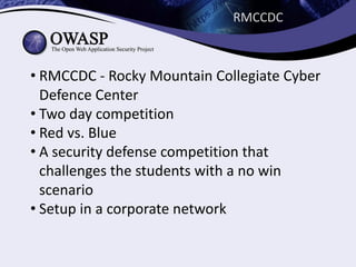 RMCCDC
• RMCCDC	- Rocky	Mountain	Collegiate	Cyber	
Defence	Center
• Two	day	competition
• Red	vs.	Blue	
• A	security	defense	competition	that	
challenges	the	students	with	a	no	win	
scenario	
• Setup	in	a	corporate	network
 