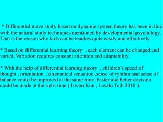 * Differential move study based on dynamic system theory has been in line
with the natural study techniques mentioned by developmental psychology.
That is the reason why kids can be teaches quite easily and effectively.
* Based on differential learning theory , each element can be changed and
varied. Variation requires constant attention and adaptability.
* With the help of differential learning theory , children’s speed of
thought , orientation ,kinematical sensation ,sense of ryhthm and sense of
balance could be improved at the same time .Faster and better decision
could be made at the right time ( İstvan Kun , Laszlo Toth 2010 ).
 