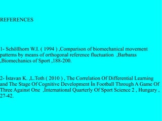 REFERENCES
1- Schöllhorn W.I. ( 1994 ) ,Comparison of biomechanical movement
patterns by means of orthogonal reference fluctuation ,Barbaras
,Biomechanics of Sport ,188-200.
2- İstavan K. ,L.Toth ( 2010 ) , The Correlation Of Differential Learning
and The Stage Of Cognitive Development İn Football Through A Game Of
Three Against One ,İnternational Quarterly Of Sport Science 2 , Hungary ,
27-42.
 