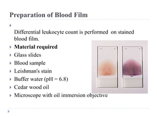 Preparation of Blood Film

Differential leukocyte count is performed on stained
blood film.
 Material required
 Glass slides
 Blood sample
 Leishman's stain
 Buffer water (pH = 6.8)
 Cedar wood oil
 Microscope with oil immersion objective
 