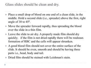 Glass slides should be clean and dry.
 Place a small drop of blood on one end of a clean slide, in the
middle. Hold a second slide (i.e., spreader) above the first, right
angle of 30 to 450.
 Move the spreader forward rapidly, thus spreading the blood
over the slide in a thin film.
 Leave the slide to air dry. A properly made film should dry
quickly; if the film is not dried rapidly there will be rouleaux
formation of RBC and the cells will appear shrunken.
 A good blood film should not cover the entire surface of the
slide. It should be even, smooth and should be having three
parts i.e., head, body and tail.
 Dried film should be stained with Leishman's stain.
 