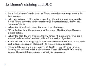 Leishman's staining and DLC
 Pour the Leishman's stain over the film to cover it completely. Keep it for
two minutes.
 After one minute, buffer water is added gently to the stain already on the
blood film to cover the slide completely (it is approximately double the
volume of stain).
 Allow the diluted stain to act for about 8 to 10 minutes.
 Wash the film in buffer water or distilled water. The film should be rose
pink in colour.
 Allow the film dry and focus under low power of microscope. Then put a
drop of cedar wood oil and see under oil immersion objective.
 Count the WBCs in a zig-zag fashion across the breadth of film, in the body
and tail junction area of film, until 100 leukocytes are counted.
 To record them draw a large square and divide it into 100 small squares.
Identify one cell and write in each square. Count different WBCs coming
across. The result thus obtained is directly in percentage.
 