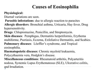 Physiological:
Diurnal variations are seen.
Parasitic infestations: due to allergic reaction to parasites
Allergic disorders: Bronchial asthma, Urticaria, Hay fever, Drug
hypersensitivity.
Drugs: Chlopromazine, Penicillin, and Streptomycin.
Skin diseases: Pemphigus, Dermatitis herpetiformis, Erythema
multiforme, Psoriasis, Eczema, Exfoliative Dermatitis, and Scabies.
Pulmonary diseases: Löeffler’s syndrome, and Tropical
eosinophilia.
Haematopoietic diseases: Chronic myeloid leukaemia,
Polycythaemia vera, Hodgkin’s disease.
Miscellaneous conditions: Rheumatoid arthritis, Polyarteritis
nodosa, Systemic Lupus Erythematosus (SLE), Ulcerative colitis,
and Irradiation.
Causes of Eosinophilia
 