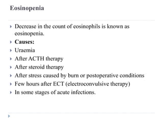 Eosinopenia
 Decrease in the count of eosinophils is known as
eosinopenia.
 Causes:
 Uraemia
 After ACTH therapy
 After steroid therapy
 After stress caused by burn or postoperative conditions
 Few hours after ECT (electroconvulsive therapy)
 In some stages of acute infections.
 