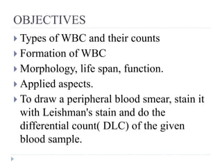 OBJECTIVES
 Types of WBC and their counts
 Formation of WBC
 Morphology, life span, function.
 Applied aspects.
 To draw a peripheral blood smear, stain it
with Leishman's stain and do the
differential count( DLC) of the given
blood sample.
 
