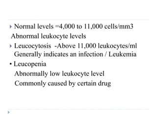  Normal levels =4,000 to 11,000 cells/mm3
Abnormal leukocyte levels
 Leucocytosis -Above 11,000 leukocytes/ml
Generally indicates an infection / Leukemia
• Leucopenia
Abnormally low leukocyte level
Commonly caused by certain drug
 